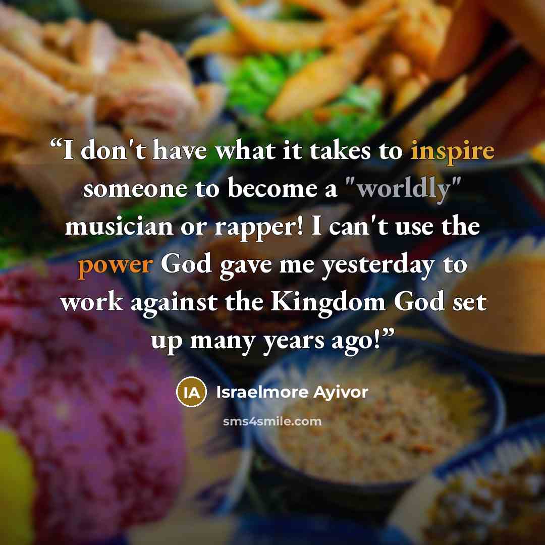 “I don't have what it takes to inspire someone to become a "worldly" musician or rapper! I can't use the power God gave me yesterday to work against the Kingdom God set up many years ago!” quote by Israelmore Ayivor