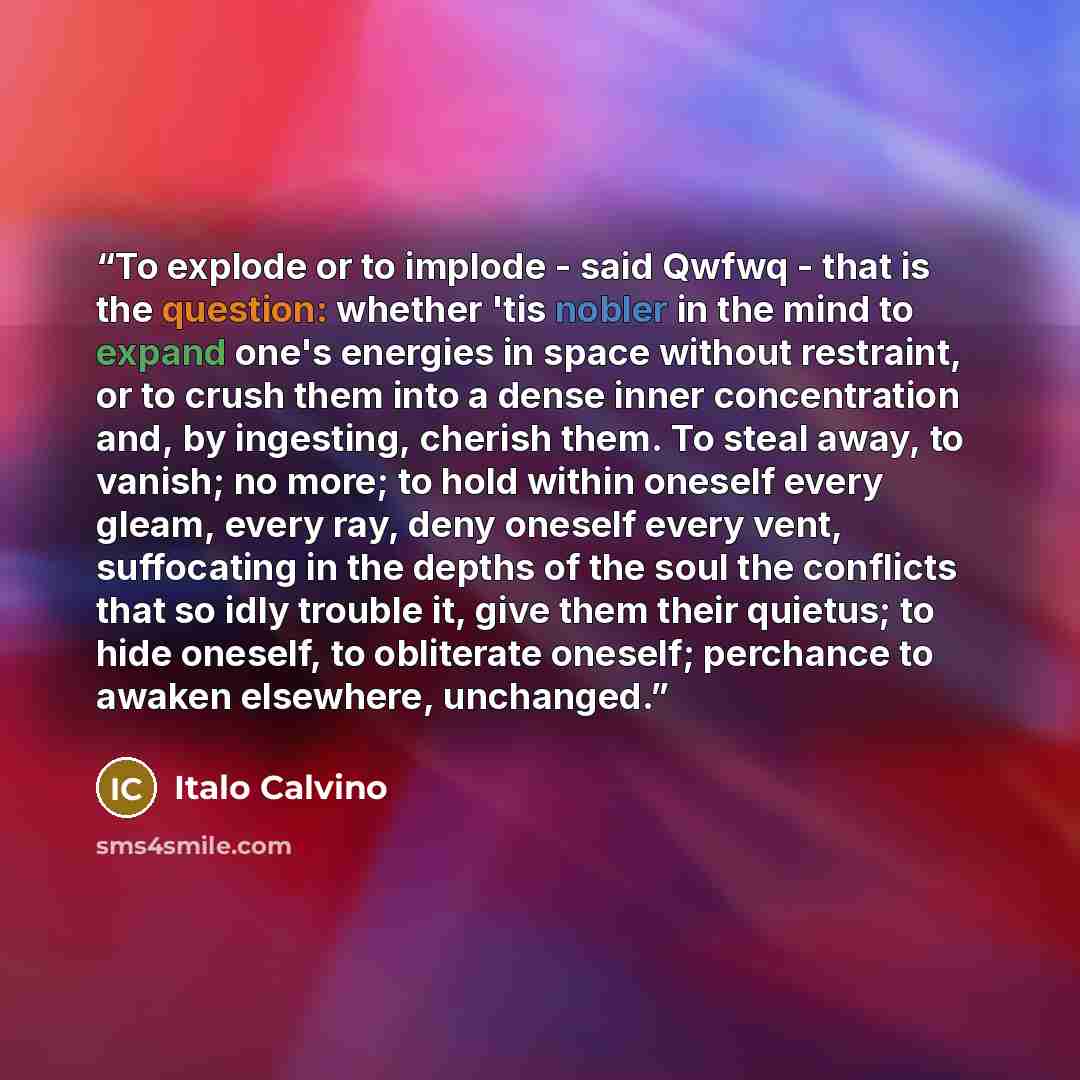 “To explode or to implode - said Qwfwq - that is the question: whether 'tis nobler in the mind to expand one's energies in space without restraint, or to crush them into a dense inner concentration and, by ingesting, cherish them. To steal away, to vanish; no more; to hold within oneself every…” quote by Italo Calvino