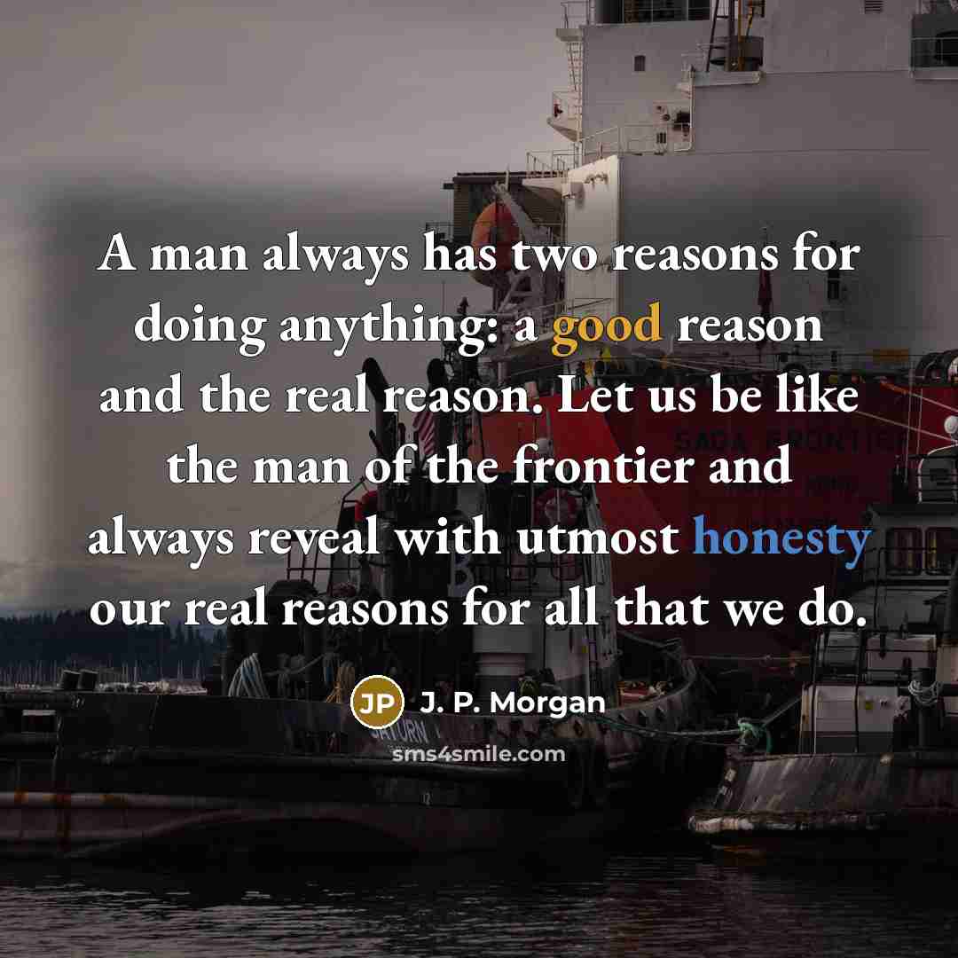“A man always has two reasons for doing anything: a good reason and the real reason. Let us be like the man of the frontier and always reveal with utmost honesty our real reasons for all that we do.” quote by J. P. Morgan
