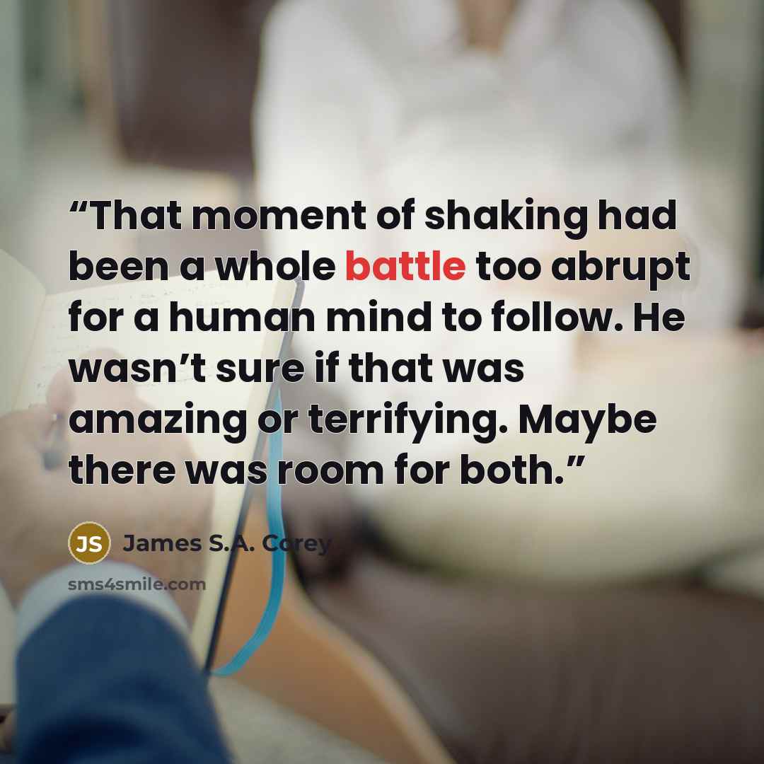 “That moment of shaking had been a whole battle too abrupt for a human mind to follow. He wasn’t sure if that was amazing or terrifying. Maybe there was room for both.” quote by James S.A. Corey