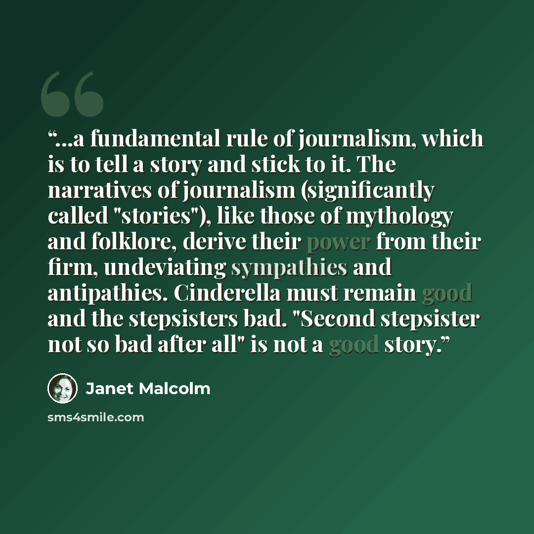“...a fundamental rule of journalism, which is to tell a story and stick to it. The narratives of journalism (significantly called "stories"), like those of mythology and folklore, derive their power from their firm, undeviating sympathies and antipathies. Cinderella must remain good and the…” quote by Janet Malcolm