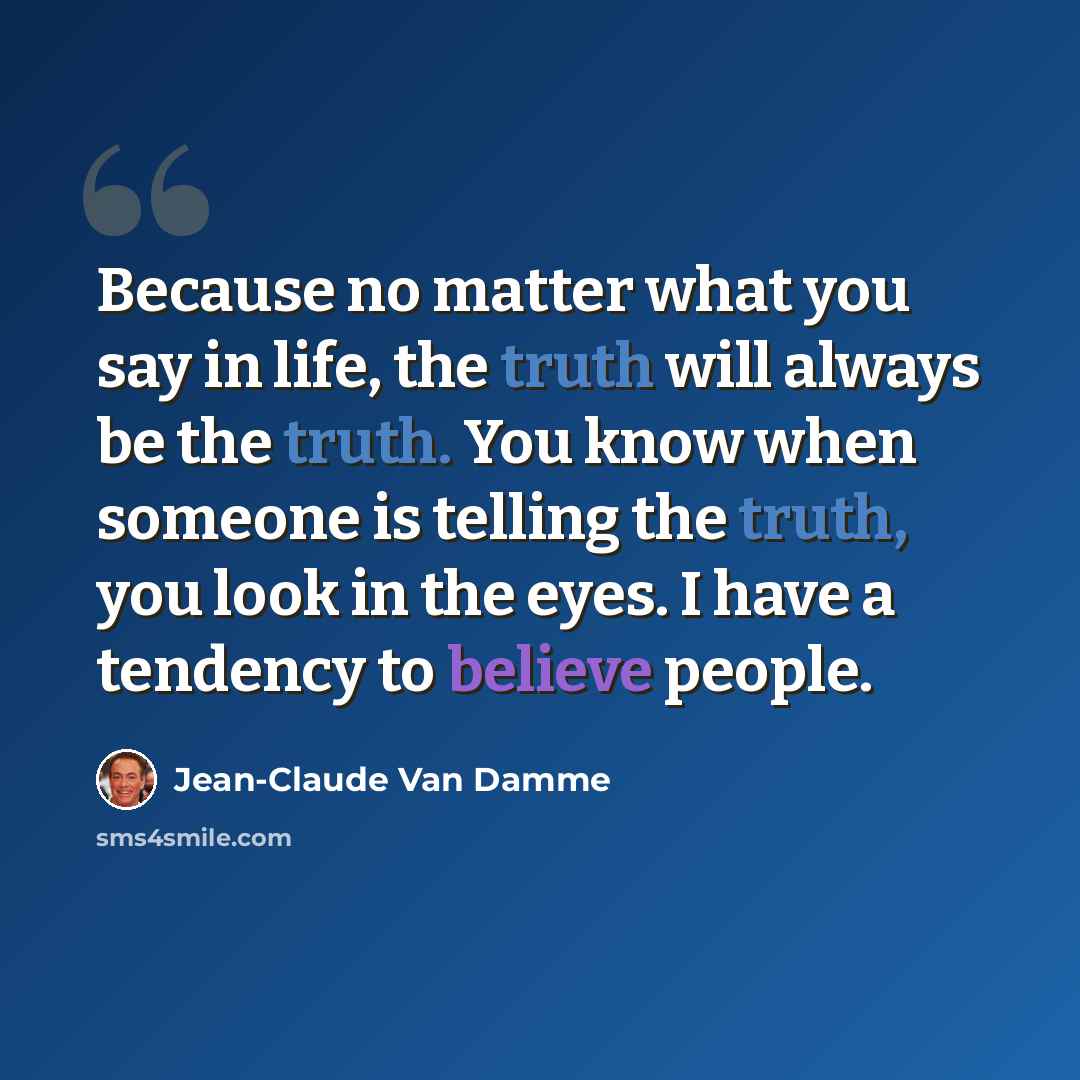 “Because no matter what you say in life, the truth will always be the truth. You know when someone is telling the truth, you look in the eyes. I have a tendency to believe people.” quote by Jean-Claude Van Damme