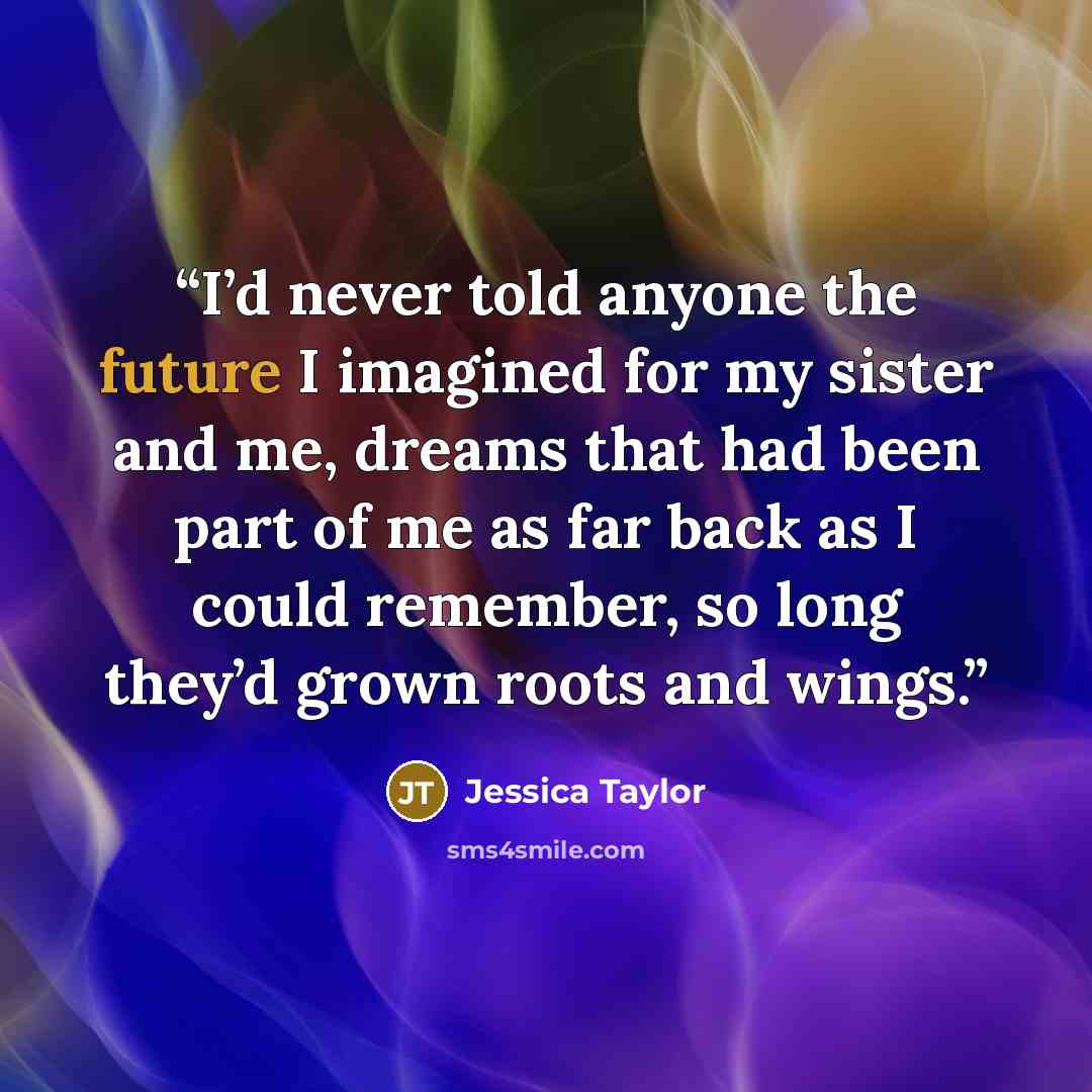 “I’d never told anyone the future I imagined for my sister and me, dreams that had been part of me as far back as I could remember, so long they’d grown roots and wings.” quote by Jessica Taylor