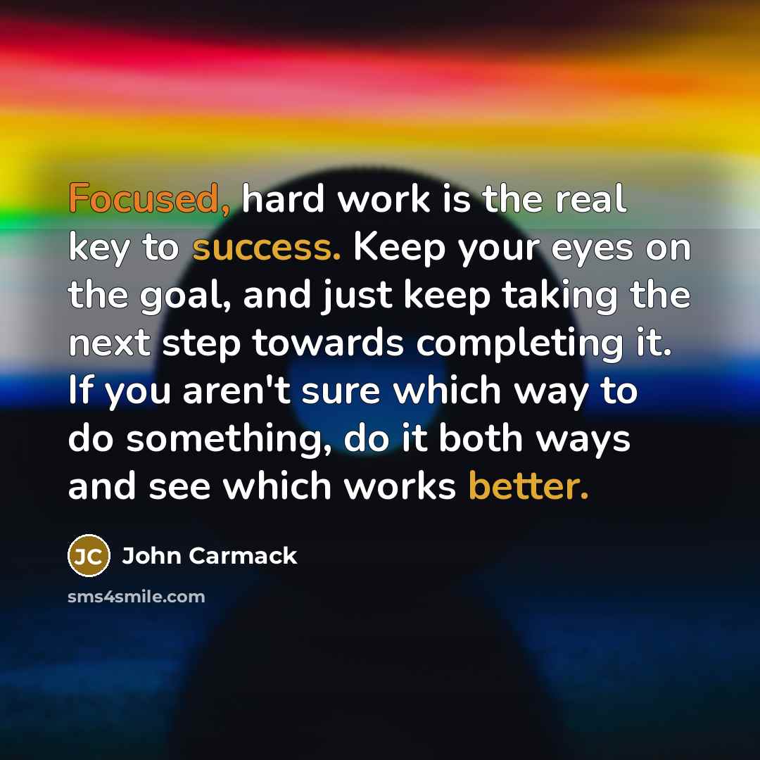 “Focused, hard work is the real key to success. Keep your eyes on the goal, and just keep taking the next step towards completing it. If you aren't sure which way to do something, do it both ways and see which works better.” quote by John Carmack