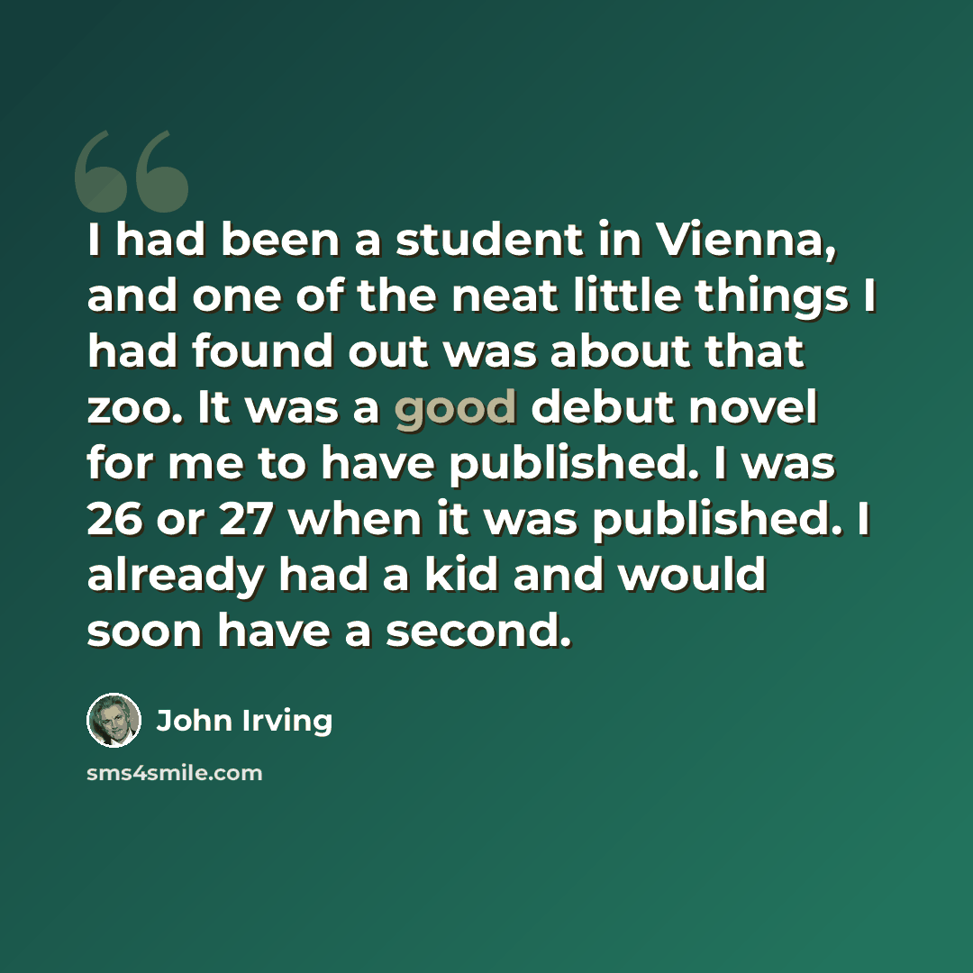 “I had been a student in Vienna, and one of the neat little things I had found out was about that zoo. It was a good debut novel for me to have published. I was 26 or 27 when it was published. I already had a kid and would soon have a second.” quote by John Irving