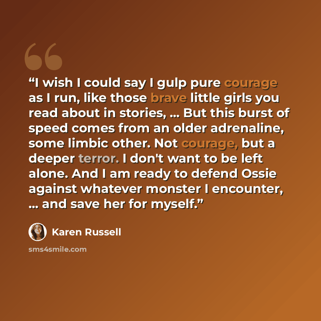 “I wish I could say I gulp pure courage as I run, like those brave little girls you read about in stories, ... But this burst of speed comes from an older adrenaline, some limbic other. Not courage, but a deeper terror. I don't want to be left alone. And I am ready to defend Ossie against whatever…” quote by Karen Russell
