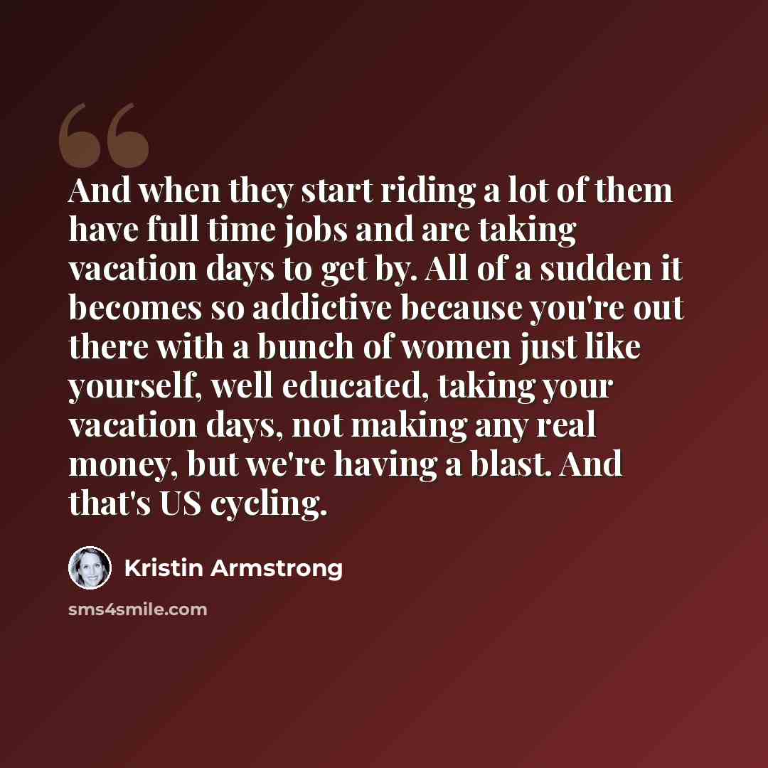 “And when they start riding a lot of them have full time jobs and are taking vacation days to get by. All of a sudden it becomes so addictive because you're out there with a bunch of women just like yourself, well educated, taking your vacation days, not making any real money, but we're having a…” quote by Kristin Armstrong
