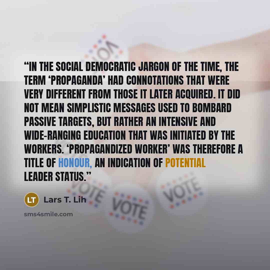 “In the Social Democratic jargon of the time, the term ‘propaganda’ had connotations that were very different from those it later acquired. It did not mean simplistic messages used to bombard passive targets, but rather an intensive and wide-ranging education that was initiated by the workers…” quote by Lars T. Lih