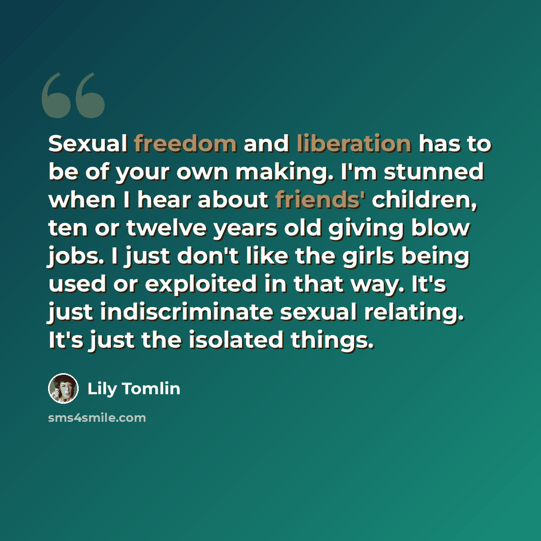 “Sexual freedom and liberation has to be of your own making. I'm stunned when I hear about friends' children, ten or twelve years old giving blow jobs. I just don't like the girls being used or exploited in that way. It's just indiscriminate sexual relating. It's just the isolated things.” quote by Lily Tomlin