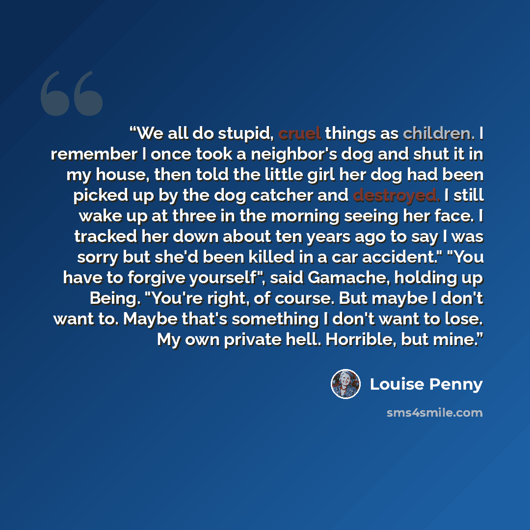“We all do stupid, cruel things as children. I remember I once took a neighbor's dog and shut it in my house, then told the little girl her dog had been picked up by the dog catcher and destroyed. I still wake up at three in the morning seeing her face. I tracked her down about ten years ago to say…” quote by Louise Penny