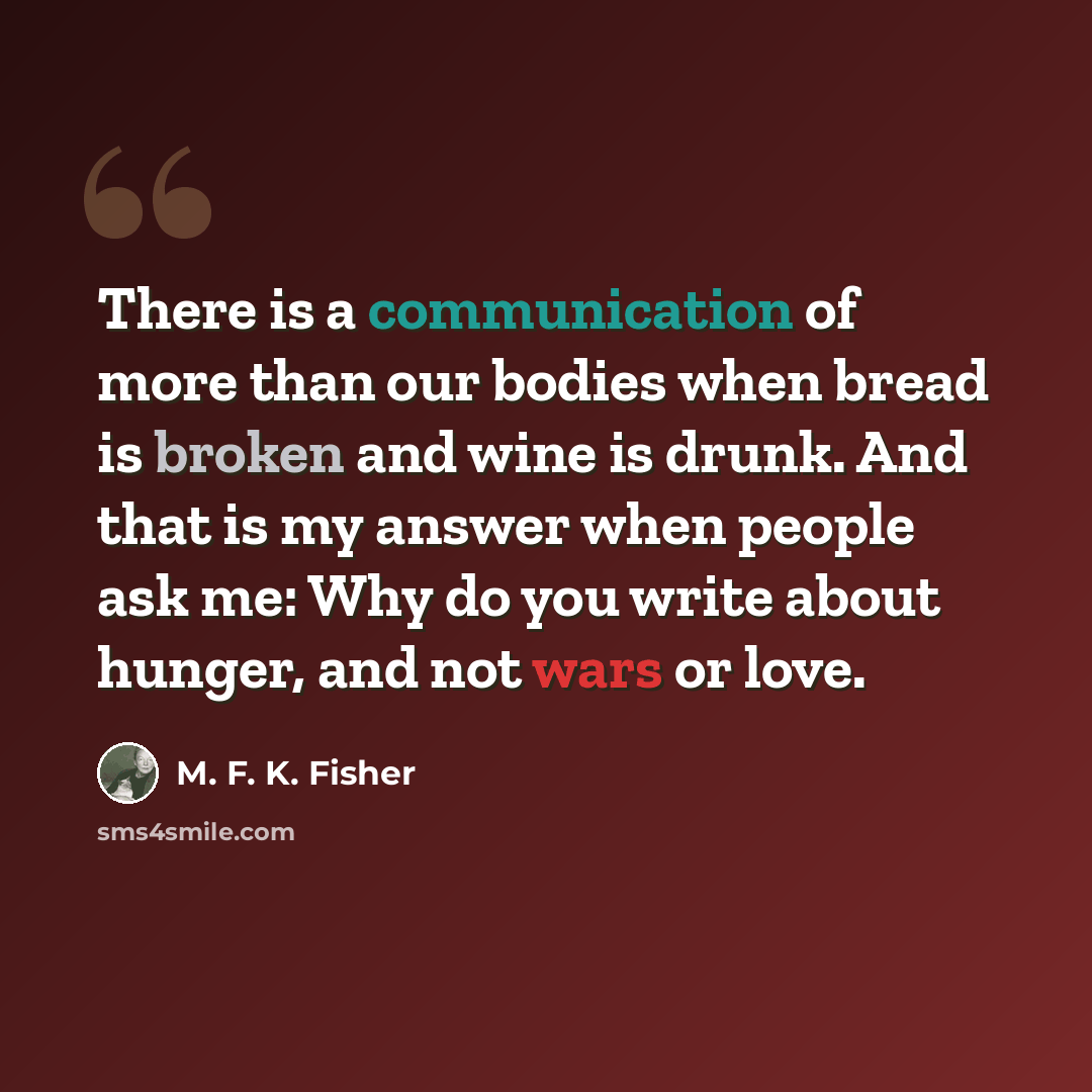 “There is a communication of more than our bodies when bread is broken and wine is drunk. And that is my answer when people ask me: Why do you write about hunger, and not wars or love.” quote by M. F. K. Fisher