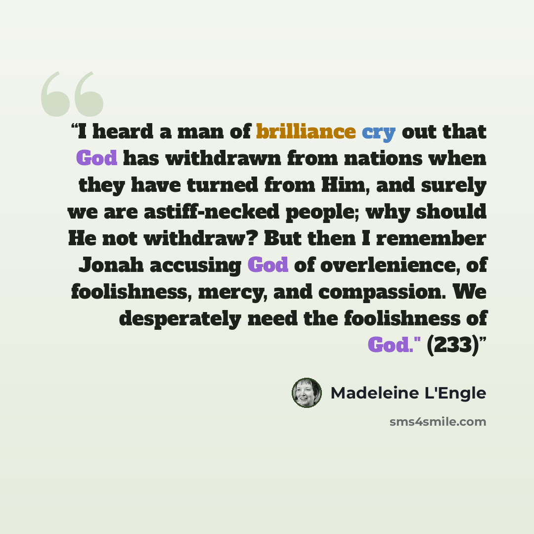 “I heard a man of brilliance cry out that God has withdrawn from nations when they have turned from Him, and surely we are astiff-necked people; why should He not withdraw? But then I remember Jonah accusing God of overlenience, of foolishness, mercy, and compassion. We desperately need the…” quote by Madeleine L'Engle