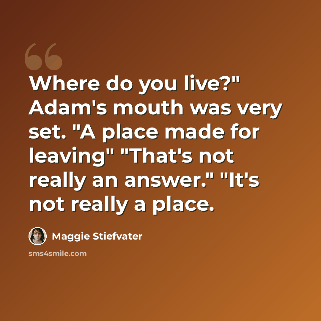 “Where do you live?" Adam's mouth was very set. "A place made for leaving" "That's not really an answer." "It's not really a place.” quote by Maggie Stiefvater