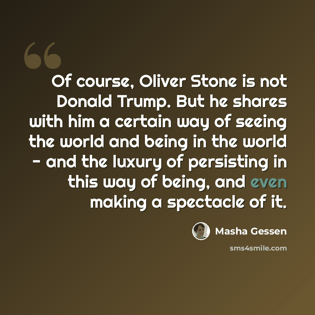 “Of course, Oliver Stone is not Donald Trump. But he shares with him a certain way of seeing the world and being in the world - and the luxury of persisting in this way of being, and even making a spectacle of it.” quote by Masha Gessen