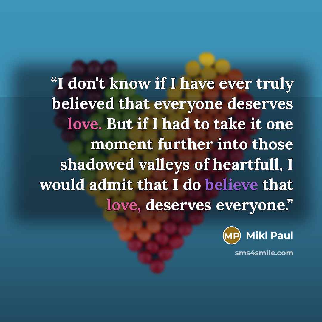 “I don't know if I have ever truly believed that everyone deserves love. But if I had to take it one moment further into those shadowed valleys of heartfull, I would admit that I do believe that love, deserves everyone.” quote by Mikl Paul