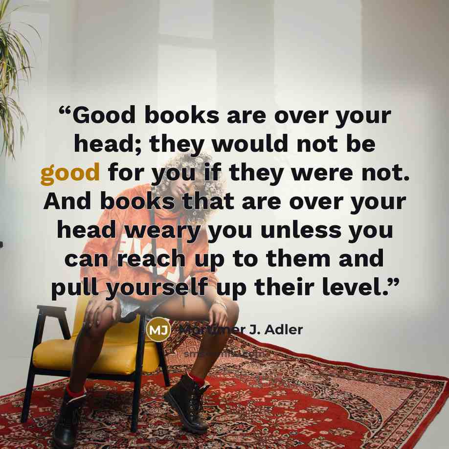 “Good books are over your head; they would not be good for you if they were not. And books that are over your head weary you unless you can reach up to them and pull yourself up their level.” quote by Mortimer J. Adler