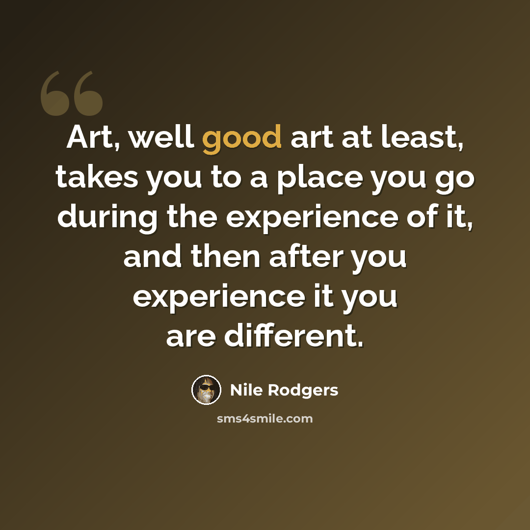 “Art, well good art at least, takes you to a place you go during the experience of it, and then after you experience it you are different.” quote by Nile Rodgers