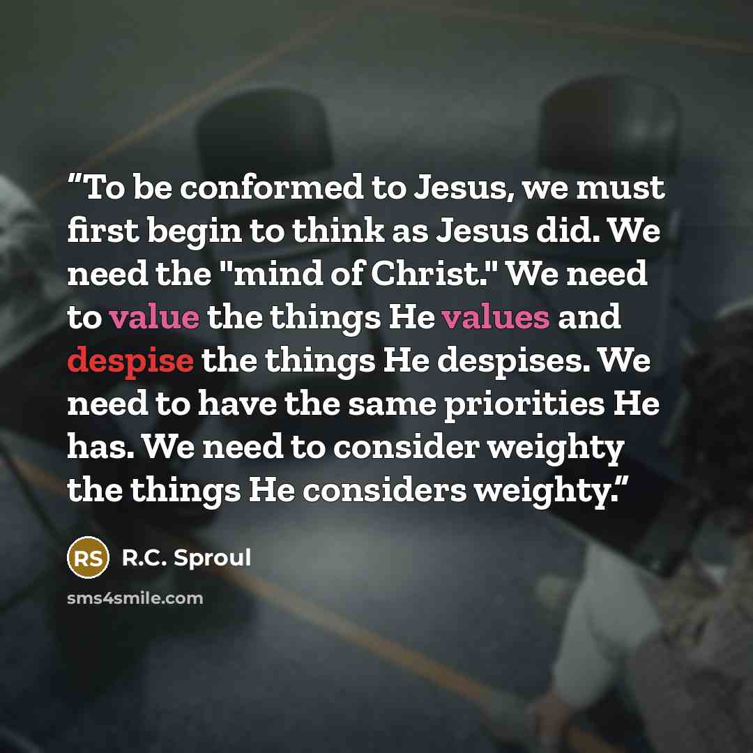 “To be conformed to Jesus, we must first begin to think as Jesus did. We need the "mind of Christ." We need to value the things He values and despise the things He despises. We need to have the same priorities He has. We need to consider weighty the things He considers weighty.” quote by R.C. Sproul