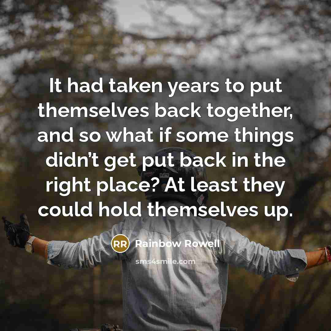 “It had taken years to put themselves back together, and so what if some things didn’t get put back in the right place? At least they could hold themselves up.” quote by Rainbow Rowell