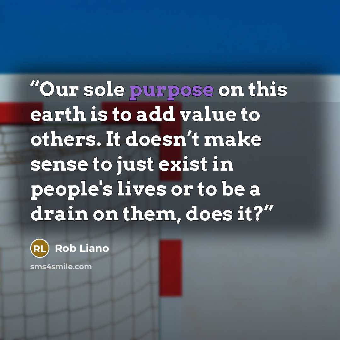“Our sole purpose on this earth is to add value to others. It doesn’t make sense to just exist in people's lives or to be a drain on them, does it?” quote by Rob Liano