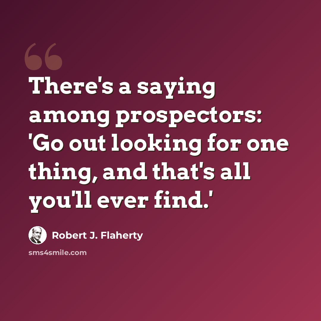 “There's a saying among prospectors: 'Go out looking for one thing, and that's all you'll ever find.'” quote by Robert J. Flaherty