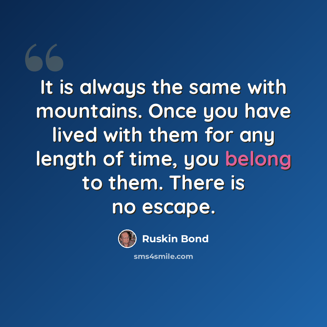“It is always the same with mountains. Once you have lived with them for any length of time, you belong to them. There is no escape.” quote by Ruskin Bond