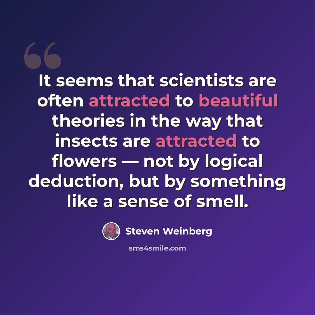 “It seems that scientists are often attracted to beautiful theories in the way that insects are attracted to flowers — not by logical deduction, but by something like a sense of smell.” quote by Steven Weinberg