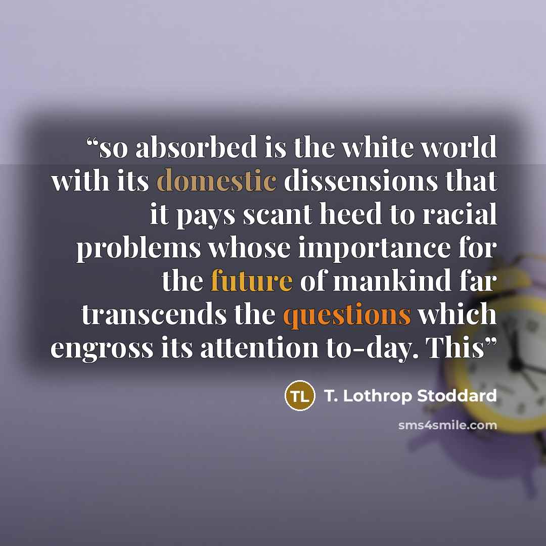 “so absorbed is the white world with its domestic dissensions that it pays scant heed to racial problems whose importance for the future of mankind far transcends the questions which engross its attention to-day. This” quote by T. Lothrop Stoddard