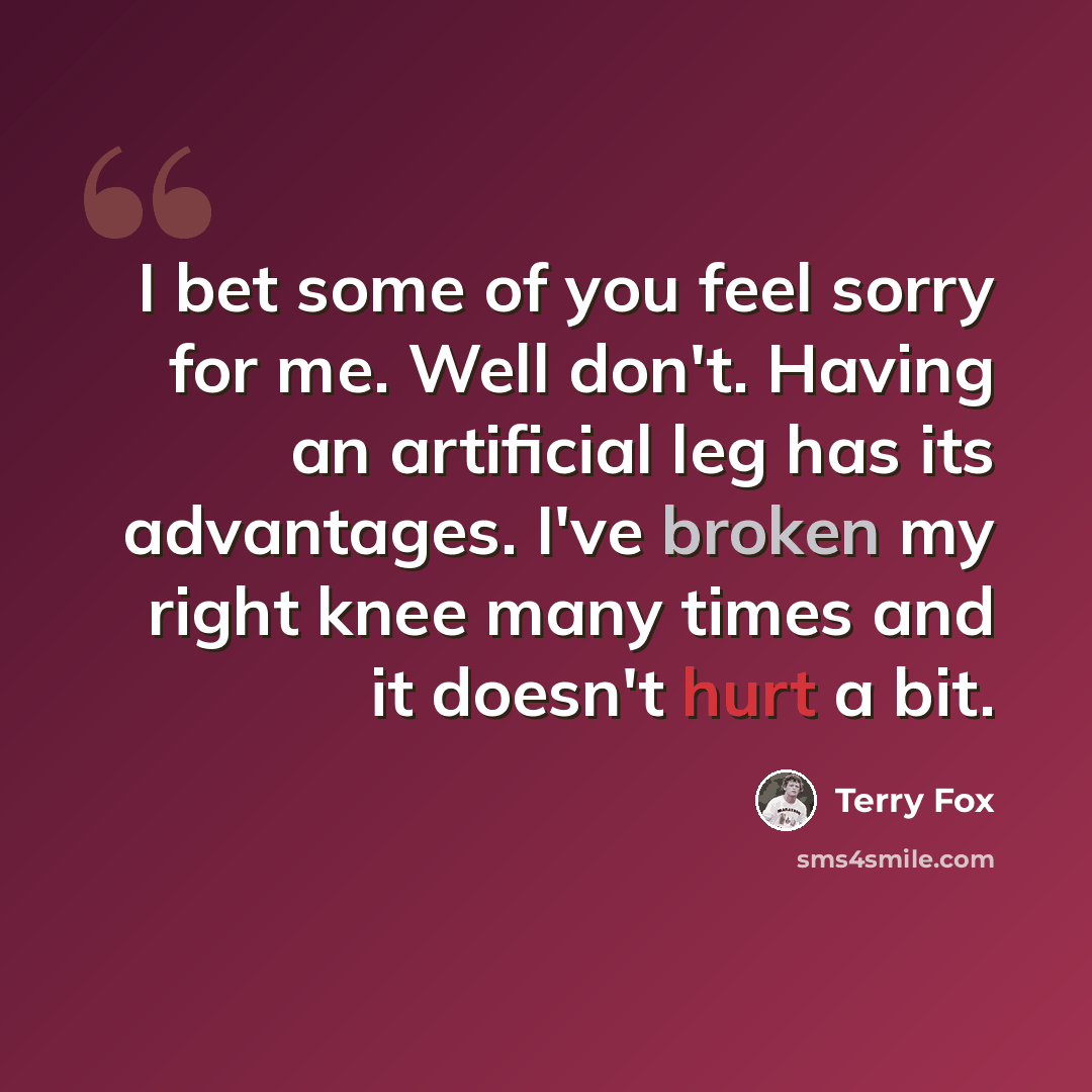 “I bet some of you feel sorry for me. Well don't. Having an artificial leg has its advantages. I've broken my right knee many times and it doesn't hurt a bit.” quote by Terry Fox