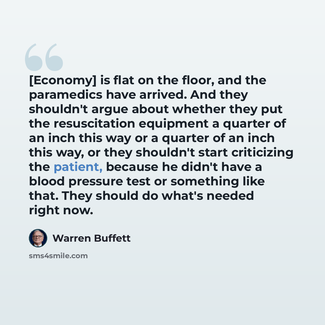 “[Economy] is flat on the floor, and the paramedics have arrived. And they shouldn't argue about whether they put the resuscitation equipment a quarter of an inch this way or a quarter of an inch this way, or they shouldn't start criticizing the patient, because he didn't have a blood pressure test…” quote by Warren Buffett