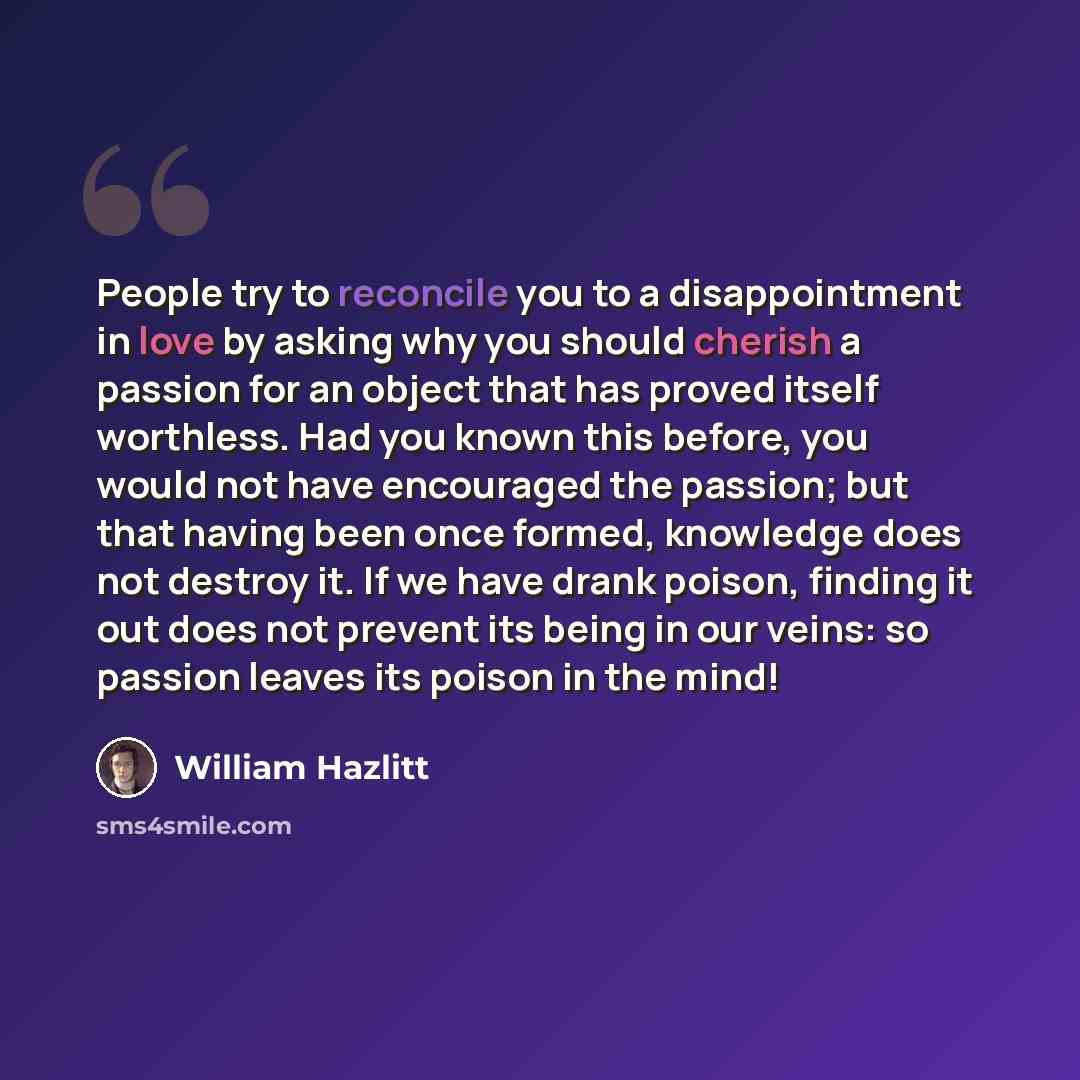 “People try to reconcile you to a disappointment in love by asking why you should cherish a passion for an object that has proved itself worthless. Had you known this before, you would not have encouraged the passion; but that having been once formed, knowledge does not destroy it. If we have drank…” quote by William Hazlitt