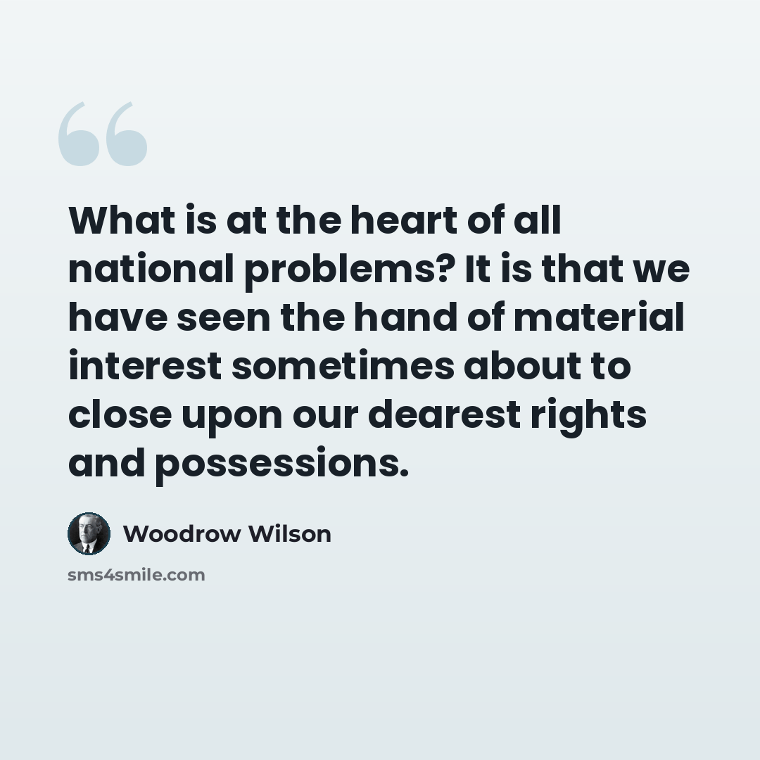 “What is at the heart of all national problems? It is that we have seen the hand of material interest sometimes about to close upon our dearest rights and possessions.” quote by Woodrow Wilson
