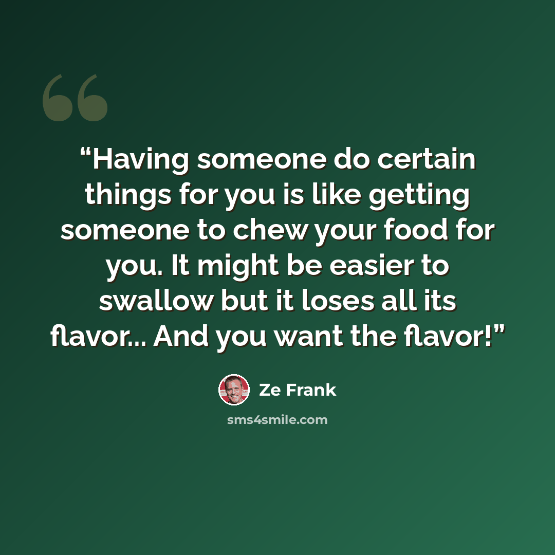 “Having someone do certain things for you is like getting someone to chew your food for you. It might be easier to swallow but it loses all its flavor... And you want the flavor!” quote by Ze Frank
