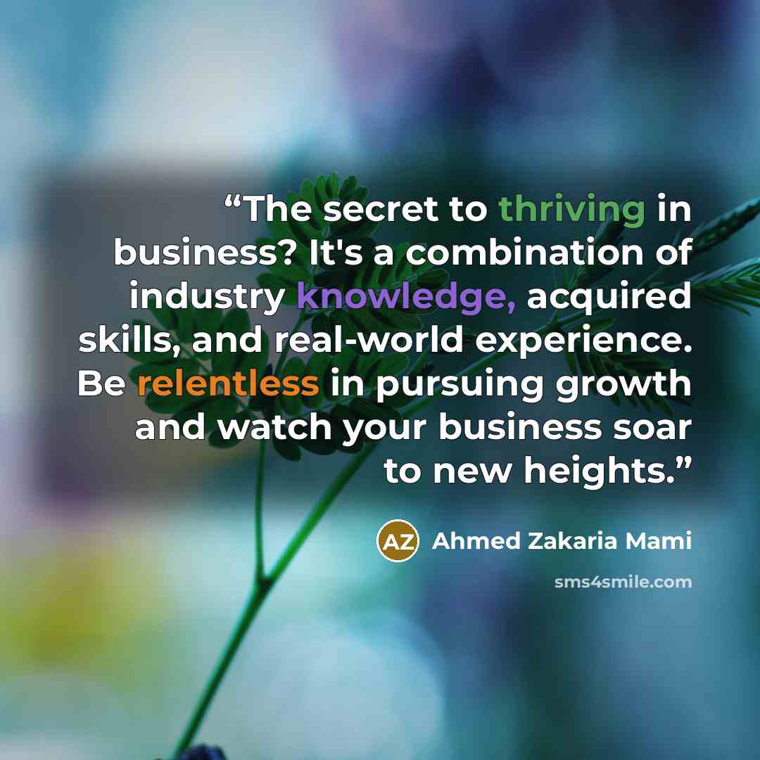 “The secret to thriving in business? It's a combination of industry knowledge, acquired skills, and real-world experience. Be relentless in pursuing growth and watch your business soar to new heights.” quote by Ahmed Zakaria Mami