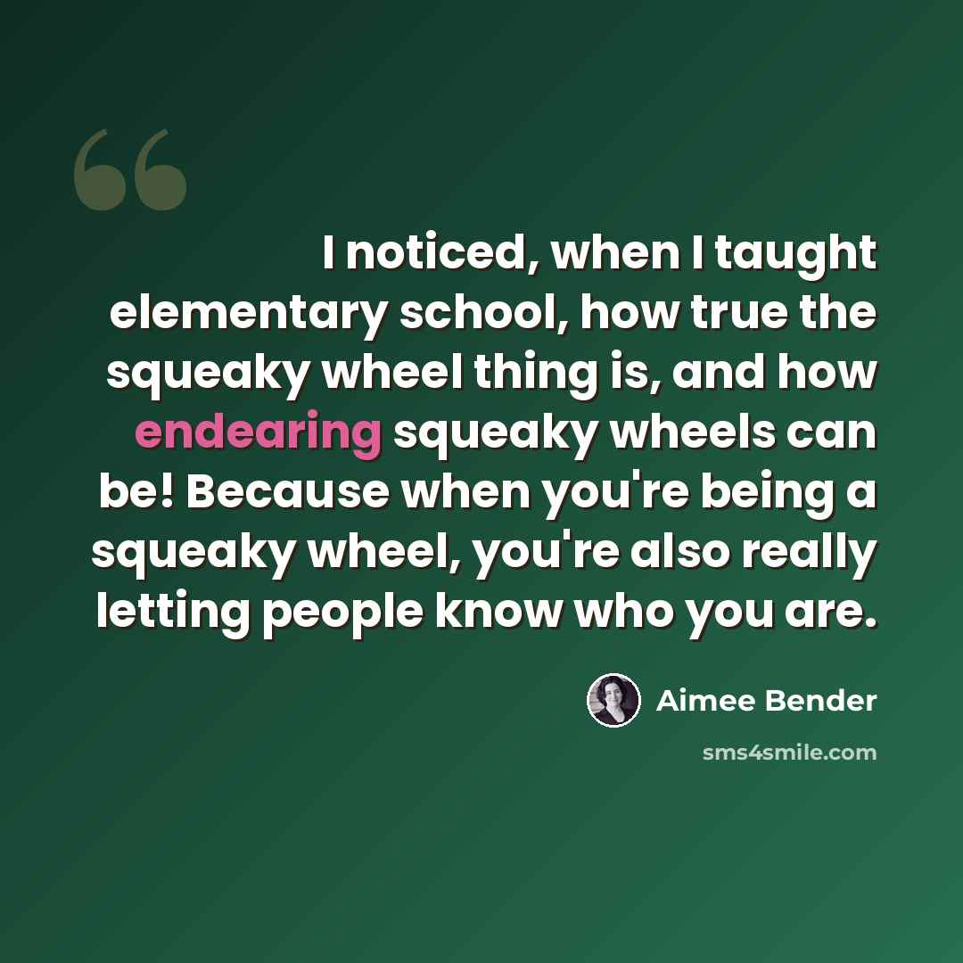 “I noticed, when I taught elementary school, how true the squeaky wheel thing is, and how endearing squeaky wheels can be! Because when you're being a squeaky wheel, you're also really letting people know who you are.” quote by Aimee Bender