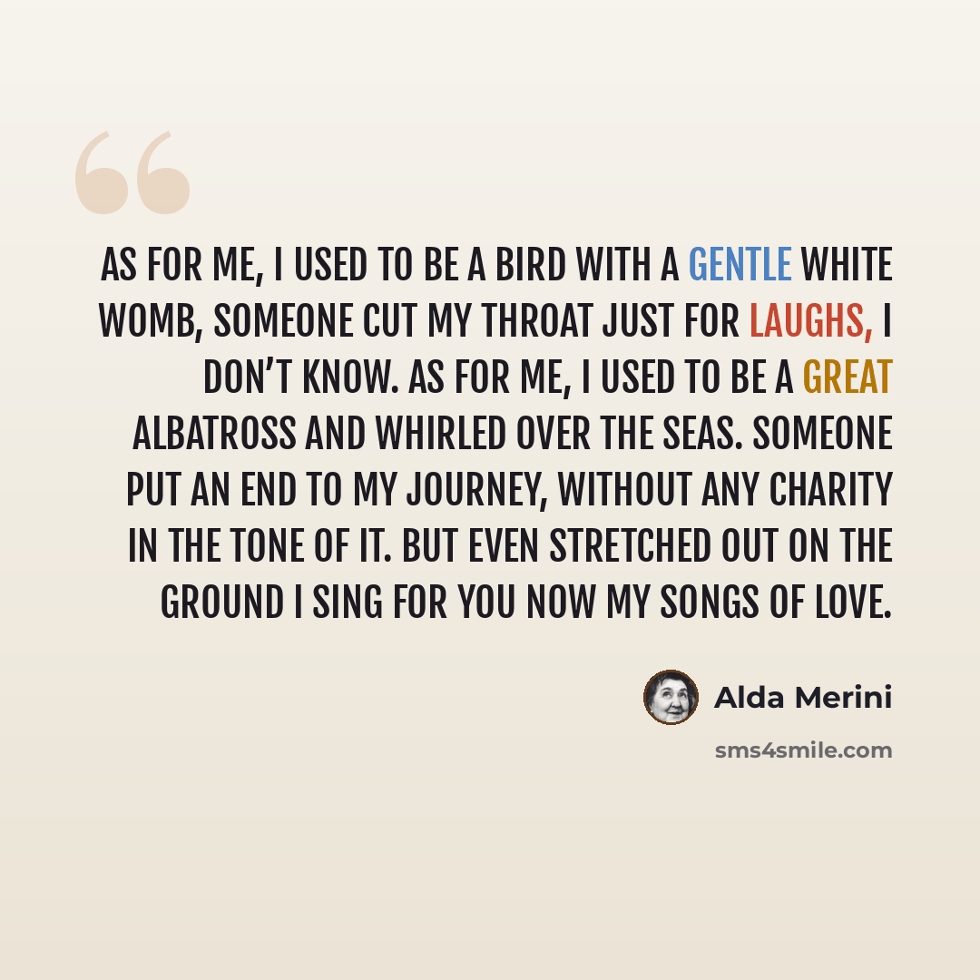 “As for me, I used to be a bird with a gentle white womb, someone cut my throat just for laughs, I don’t know. As for me, I used to be a great albatross and whirled over the seas. Someone put an end to my journey, without any charity in the tone of it. But even stretched out on the ground I sing…” quote by Alda Merini