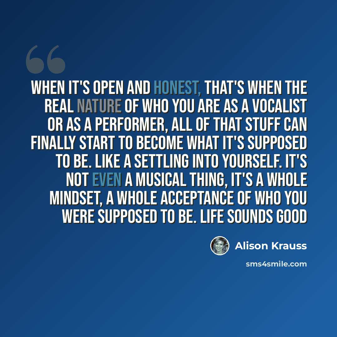 “When it's open and honest, that's when the real nature of who you are as a vocalist or as a performer, all of that stuff can finally start to become what it's supposed to be. Like a settling into yourself. It's not even a musical thing, it's a whole mindset, a whole acceptance of who you were…” quote by Alison Krauss