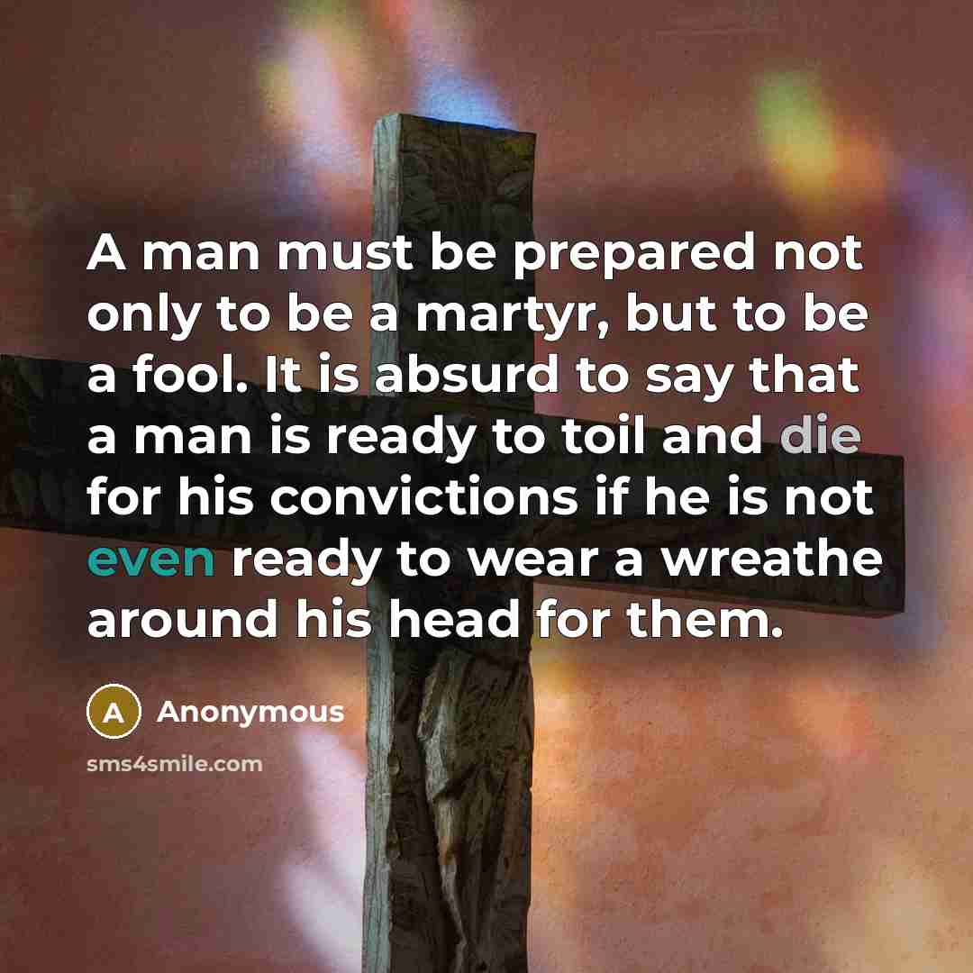 “A man must be prepared not only to be a martyr, but to be a fool. It is absurd to say that a man is ready to toil and die for his convictions if he is not even ready to wear a wreathe around his head for them.” quote by Anonymous