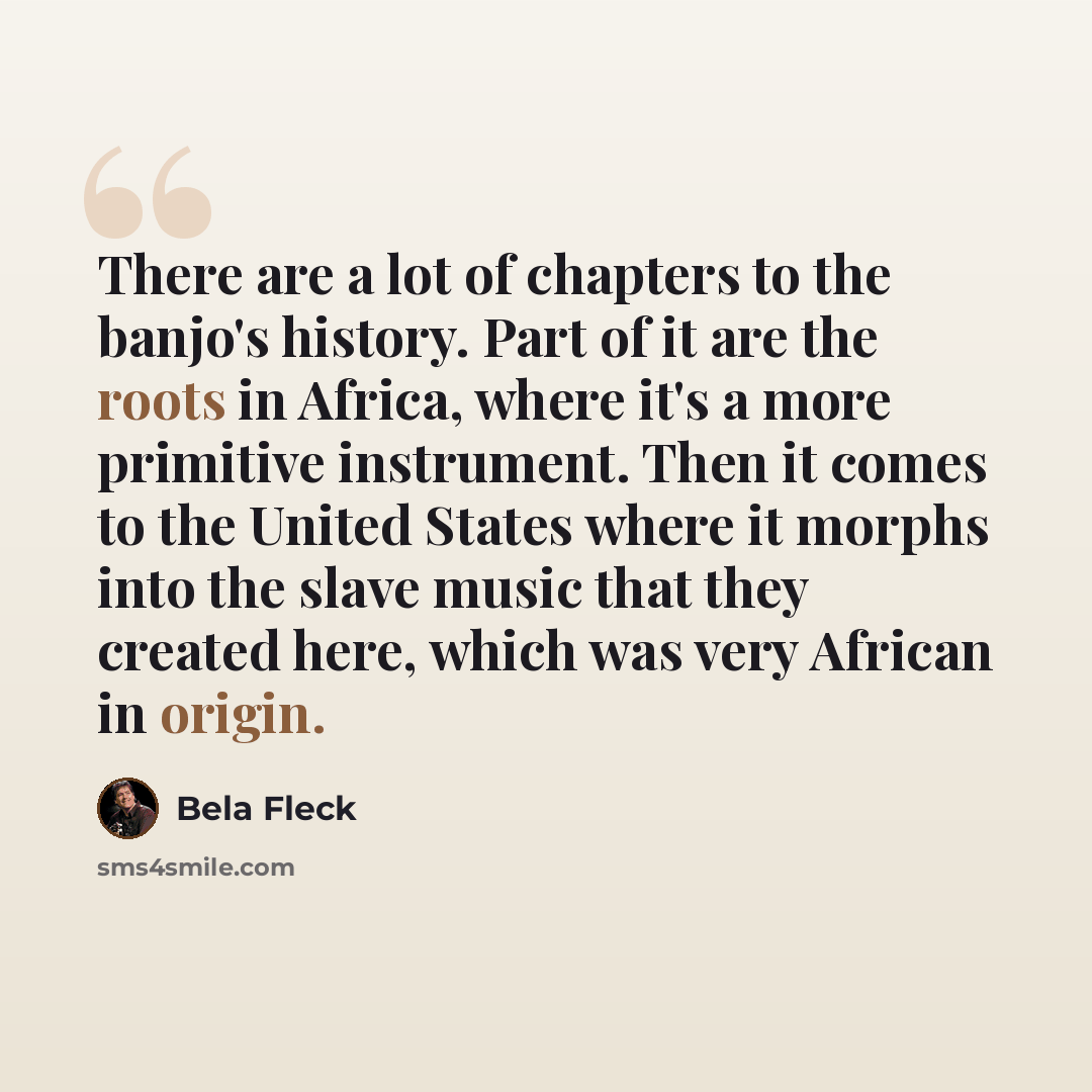 “There are a lot of chapters to the banjo's history. Part of it are the roots in Africa, where it's a more primitive instrument. Then it comes to the United States where it morphs into the slave music that they created here, which was very African in origin.” quote by Bela Fleck