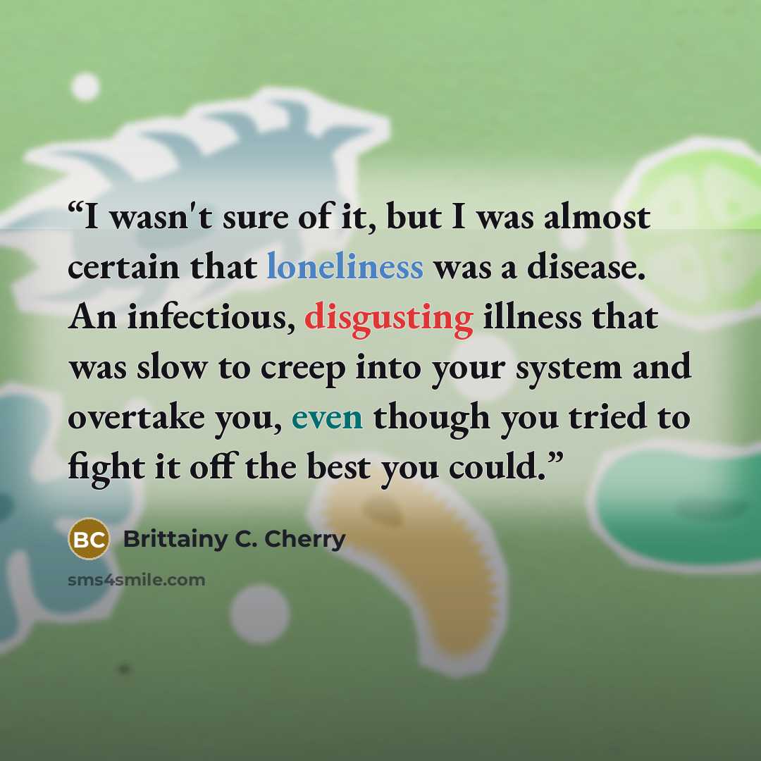 “I wasn't sure of it, but I was almost certain that loneliness was a disease. An infectious, disgusting illness that was slow to creep into your system and overtake you, even though you tried to fight it off the best you could.” quote by Brittainy C. Cherry