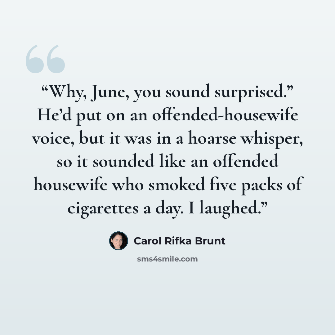 “Why, June, you sound surprised.” He’d put on an offended-housewife voice, but it was in a hoarse whisper, so it sounded like an offended housewife who smoked five packs of cigarettes a day. I laughed.” quote by Carol Rifka Brunt