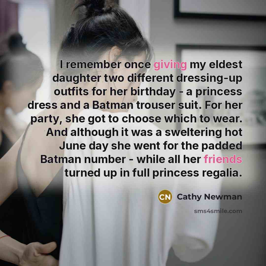 “I remember once giving my eldest daughter two different dressing-up outfits for her birthday - a princess dress and a Batman trouser suit. For her party, she got to choose which to wear. And although it was a sweltering hot June day she went for the padded Batman number - while all her friends…” quote by Cathy Newman