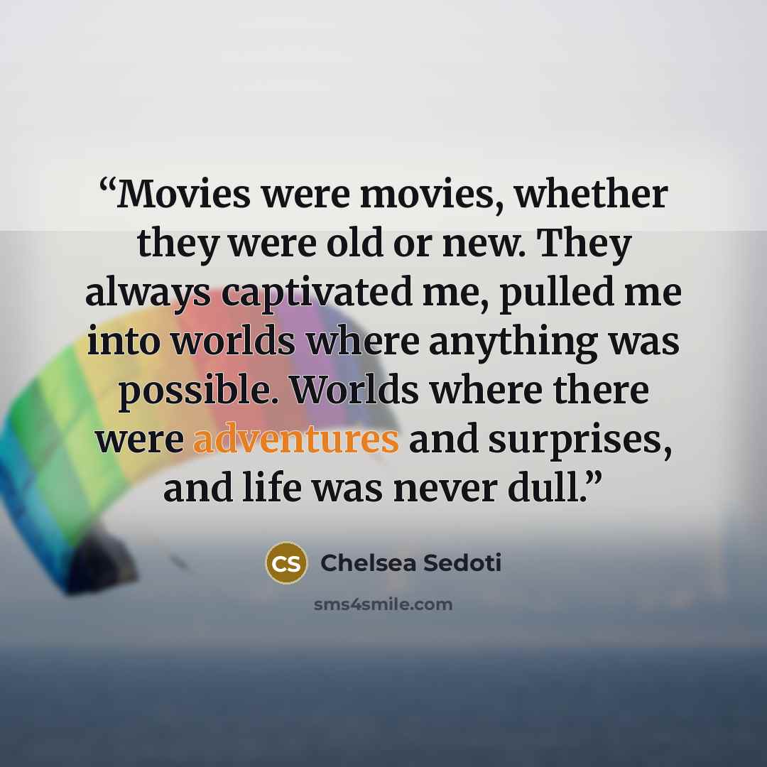 “Movies were movies, whether they were old or new. They always captivated me, pulled me into worlds where anything was possible. Worlds where there were adventures and surprises, and life was never dull.” quote by Chelsea Sedoti