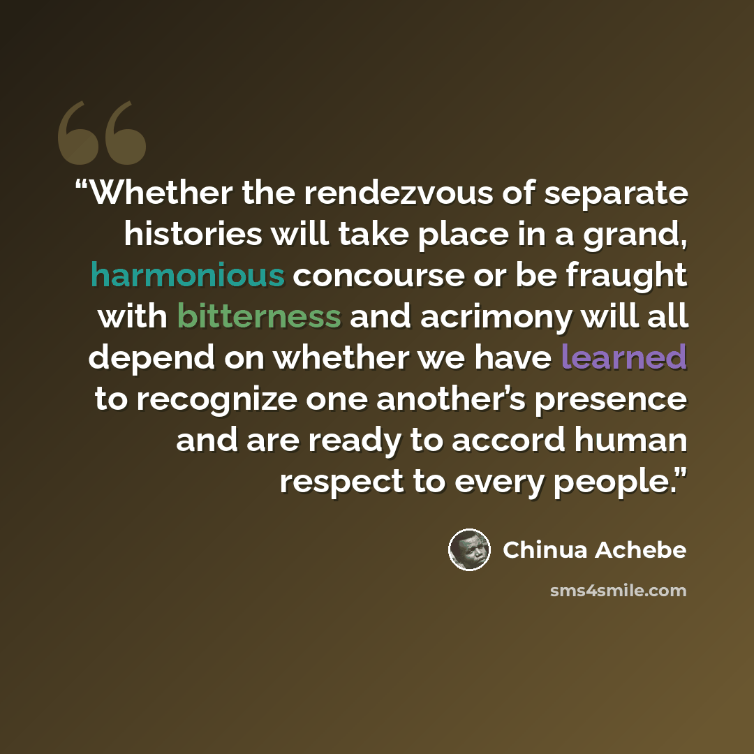 “Whether the rendezvous of separate histories will take place in a grand, harmonious concourse or be fraught with bitterness and acrimony will all depend on whether we have learned to recognize one another’s presence and are ready to accord human respect to every people.” quote by Chinua Achebe