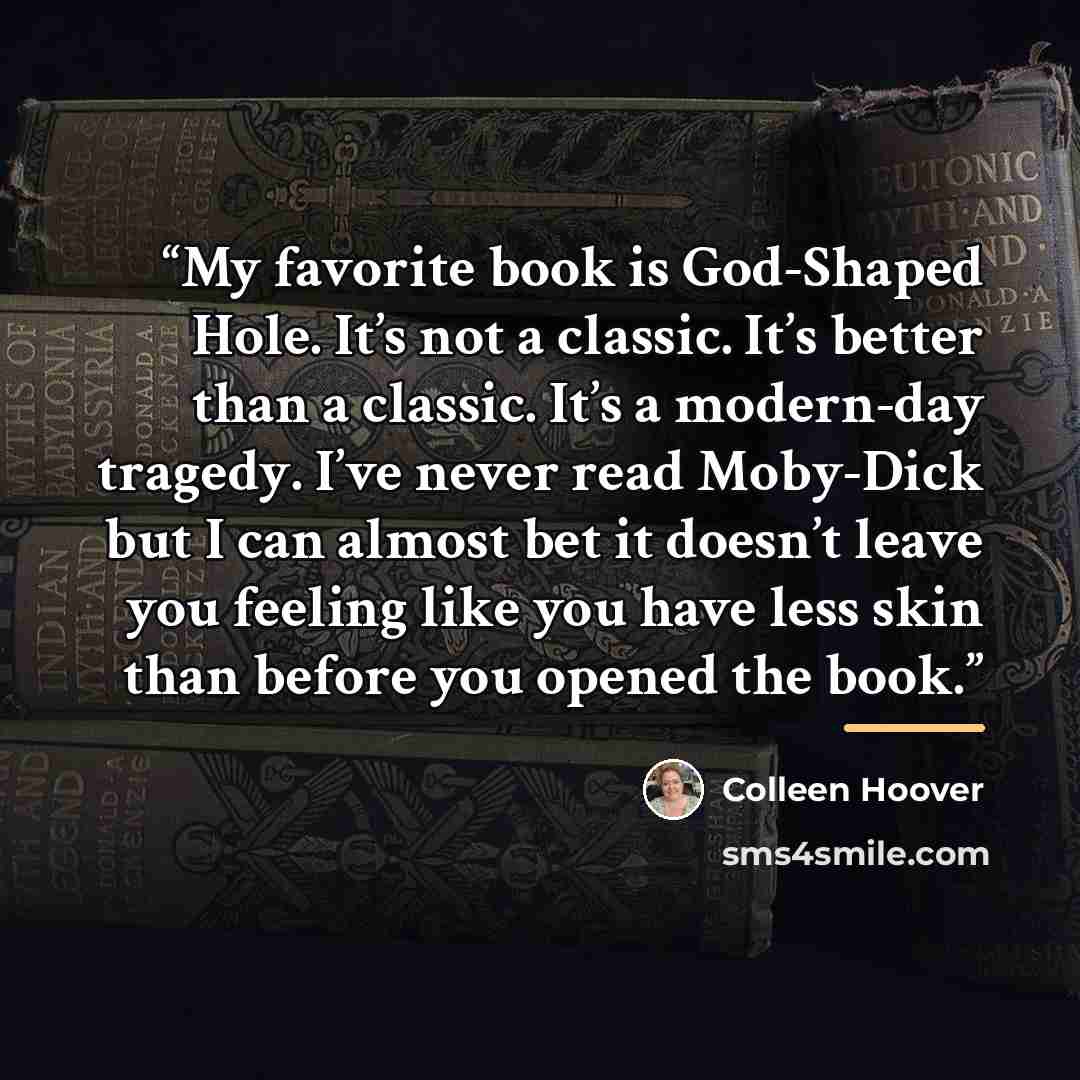 “My favorite book is God-Shaped Hole. It’s not a classic. It’s better than a classic. It’s a modern-day tragedy. I’ve never read Moby-Dick but I can almost bet it doesn’t leave you feeling like you have less skin than before you opened the book.” quote by Colleen Hoover