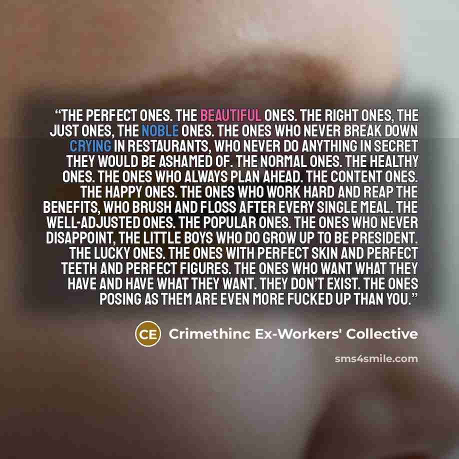 “The perfect ones. The beautiful ones. The right ones, the just ones, the noble ones. The ones who never break down crying in restaurants, who never do anything in secret they would be ashamed of. The normal ones. The healthy ones. The ones who always plan ahead. The content ones. The happy ones…” quote by Crimethinc Ex-Workers' Collective