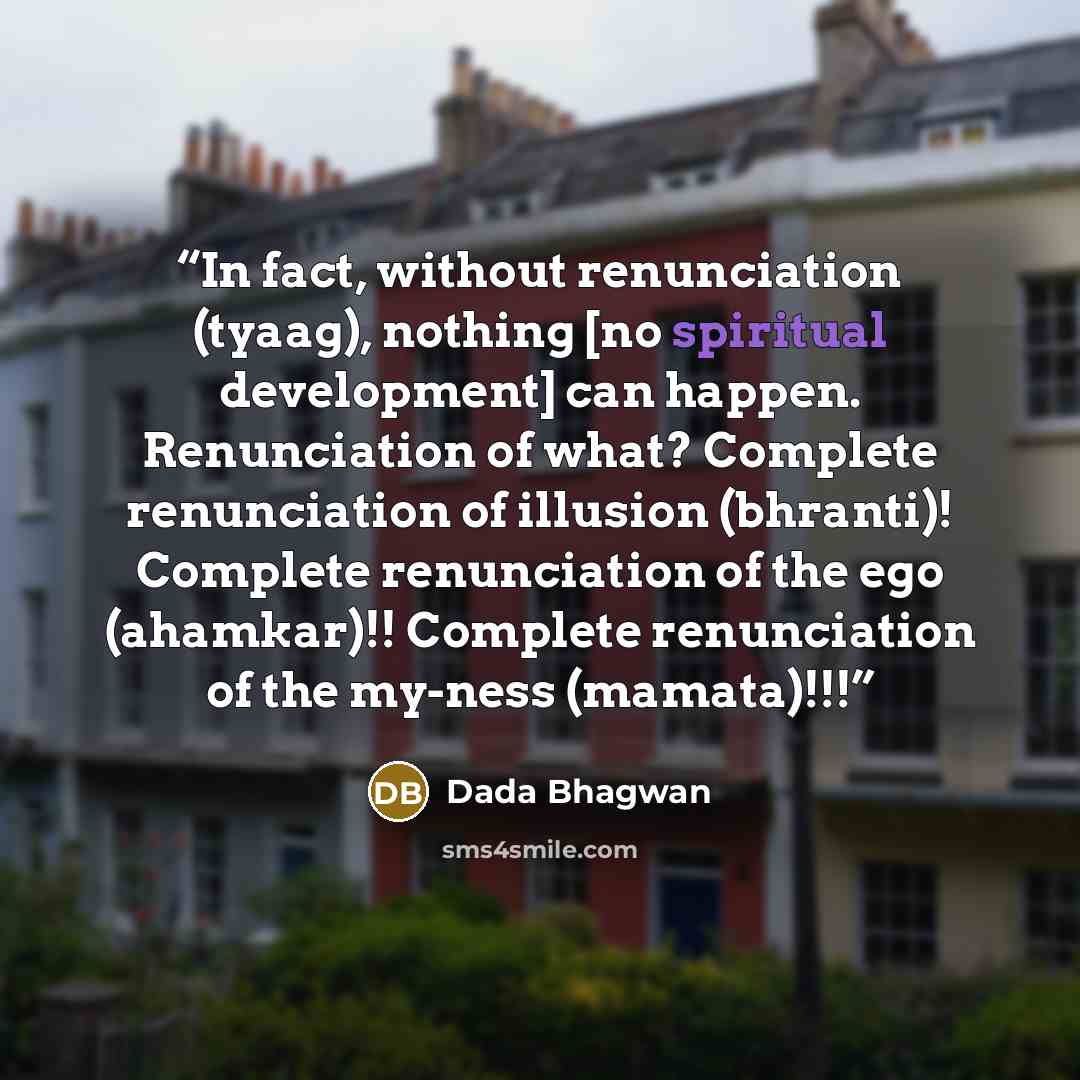 “In fact, without renunciation (tyaag), nothing [no spiritual development] can happen. Renunciation of what? Complete renunciation of illusion (bhranti)! Complete renunciation of the ego (ahamkar)!! Complete renunciation of the my-ness (mamata)!!!” quote by Dada Bhagwan