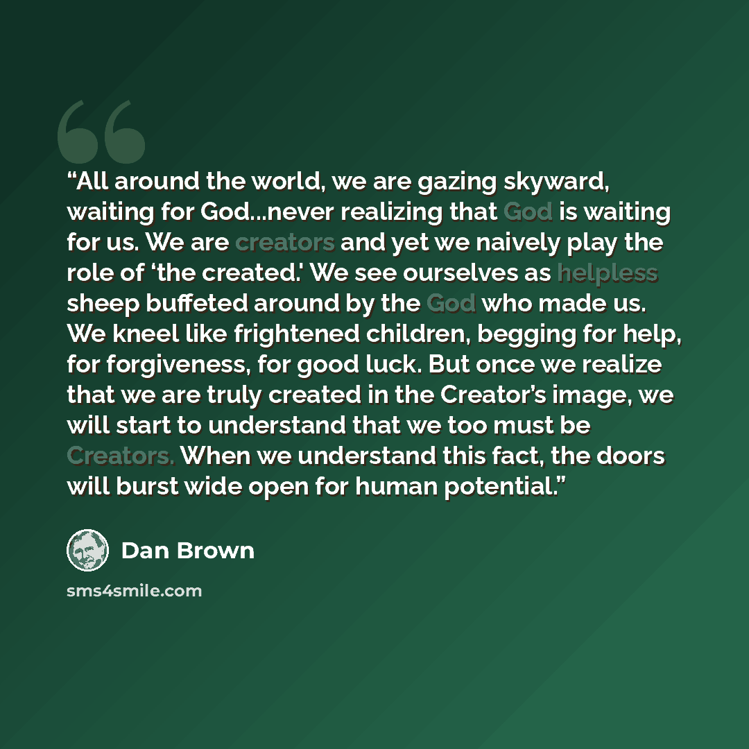“All around the world, we are gazing skyward, waiting for God...never realizing that God is waiting for us. We are creators and yet we naively play the role of ‘the created.' We see ourselves as helpless sheep buffeted around by the God who made us. We kneel like frightened children, begging for…” quote by Dan Brown