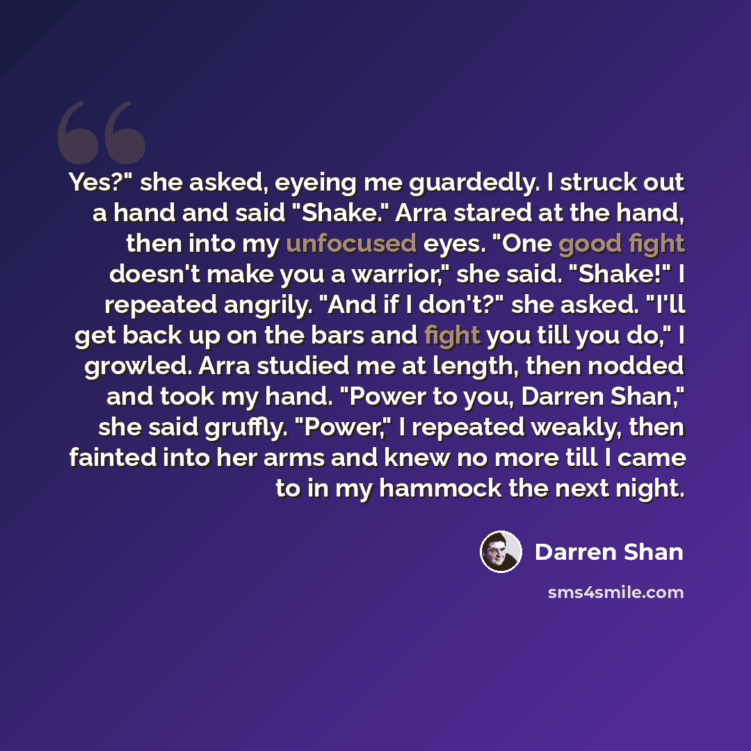 “Yes?" she asked, eyeing me guardedly. I struck out a hand and said "Shake." Arra stared at the hand, then into my unfocused eyes. "One good fight doesn't make you a warrior," she said. "Shake!" I repeated angrily. "And if I don't?" she asked. "I'll get back up on the bars and fight you till you…” quote by Darren Shan
