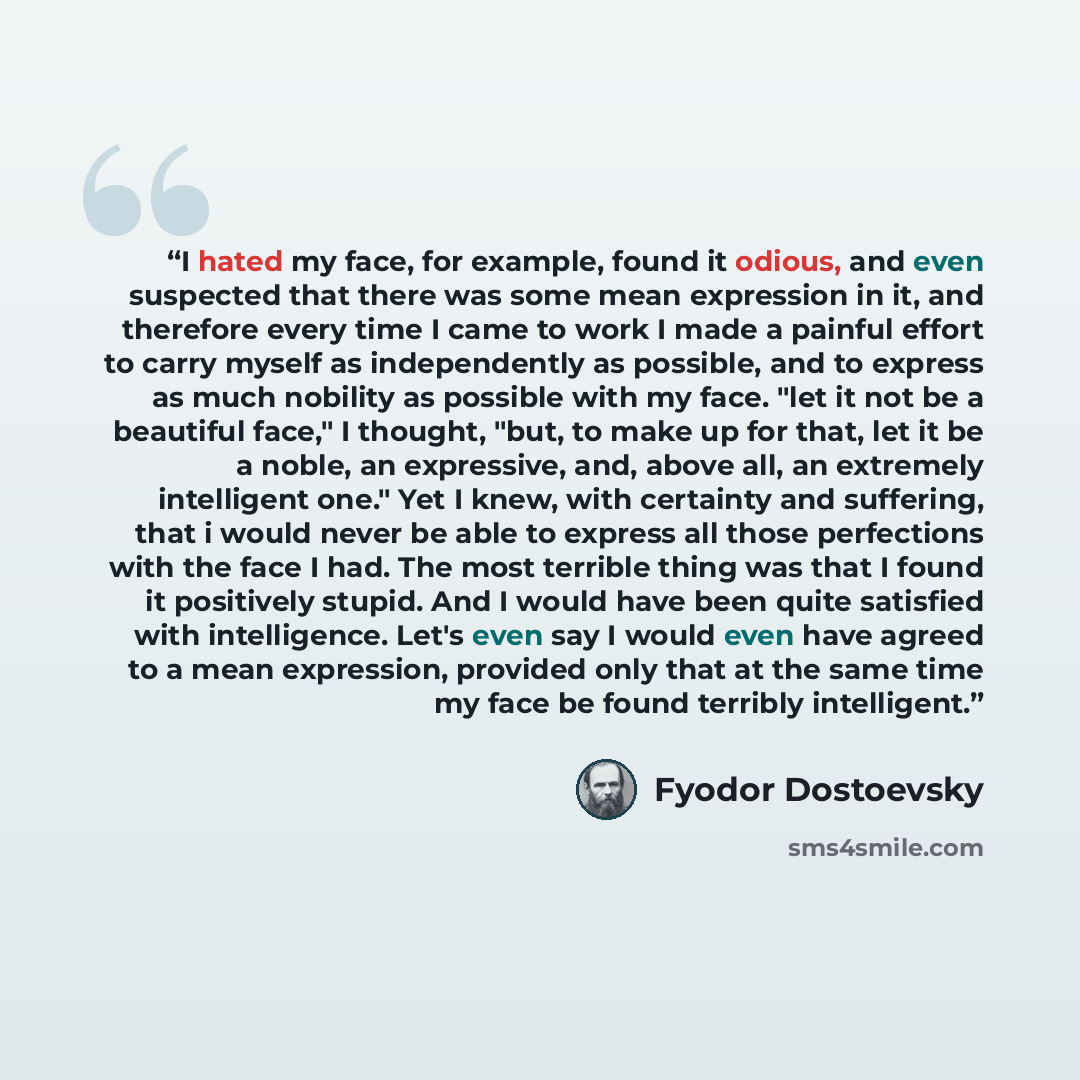 “I hated my face, for example, found it odious, and even suspected that there was some mean expression in it, and therefore every time I came to work I made a painful effort to carry myself as independently as possible, and to express as much nobility as possible with my face. "let it not be a…” quote by Fyodor Dostoevsky